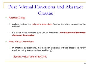 Pure Virtual Functions and Abstract
Classes
 Abstract Class
 A class that serves only as a base class from which other classes can be
derived
 If a base class contains pure virtual functions , no instance of the base
class can be created
 Pure Virtual Functions
 In practical applications, the member functions of base classes is rarely
used for doing any operation (null body).
Syntax: virtual void draw( )=0;
38
 