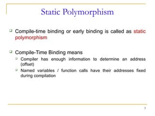 Static Polymorphism
 Compile-time binding or early binding is called as static
polymorphism
 Compile-Time Binding means
 Compiler has enough information to determine an address
(offset)
 Named variables / function calls have their addresses fixed
during compilation
5
 