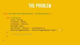 THE PROBLEM
class SwitchWithTextTableViewCell: UITableViewCell {
func configure(
title: String,
titleFont: UIFont,
titleColor: UIColor,
switchOn: Bool,
switchColor: UIColor = .purpleColor(),
onSwitchToggleHandler: onSwitchToggleHandlerType? = nil)
{
// configure views here
}
}
 