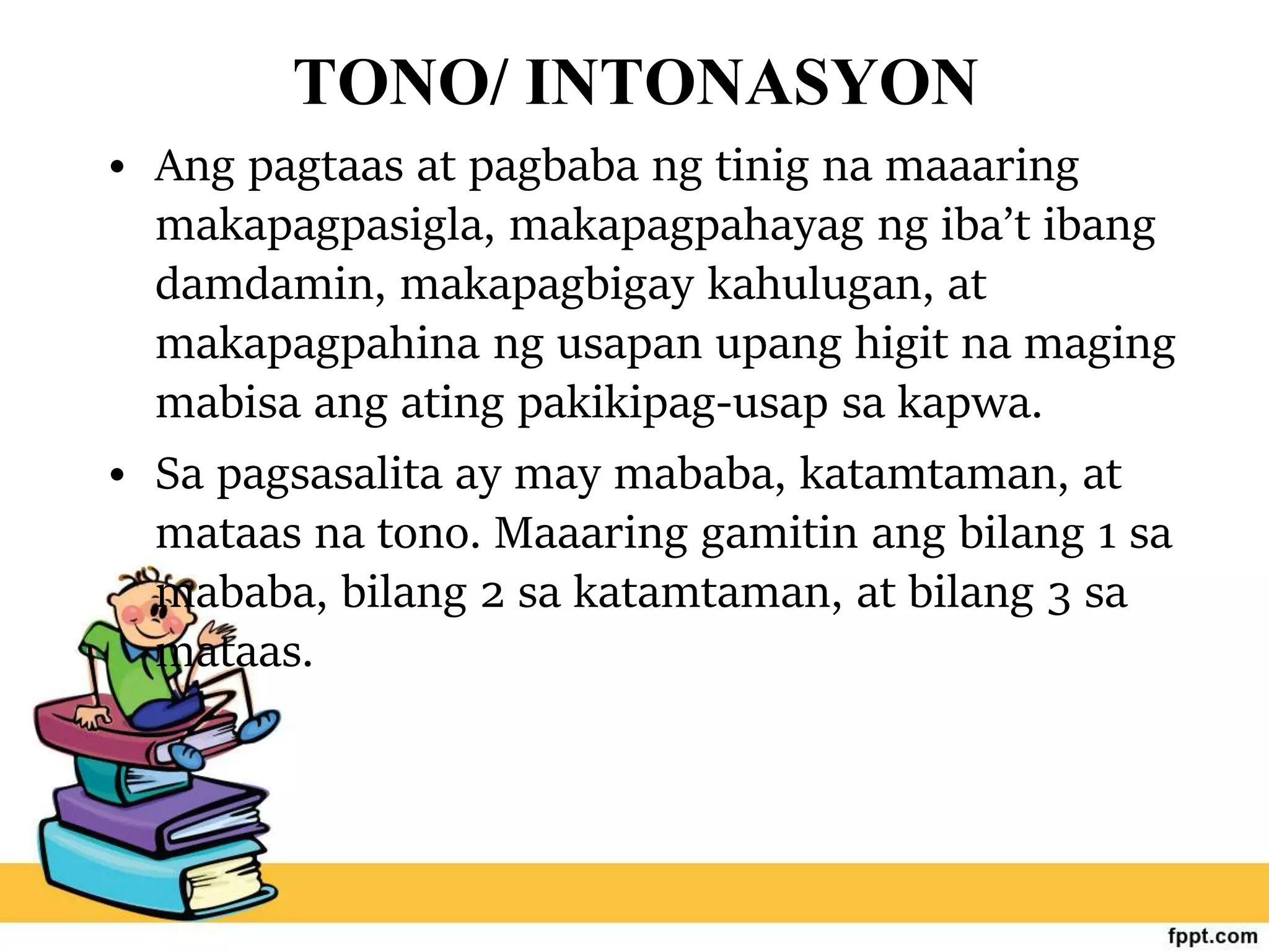 TONO/ INTONASYON
• Ang pagtaas at pagbaba ng tinig na maaaring
makapagpasigla, makapagpahayag ng iba’t ibang
damdamin, makapagbigay kahulugan, at
makapagpahina ng usapan upang higit na maging
mabisa ang ating pakikipag-usap sa kapwa.
• Sa pagsasalita ay may mababa, katamtaman, at
mataas na tono. Maaaring gamitin ang bilang 1 sa
mababa, bilang 2 sa katamtaman, at bilang 3 sa
mataas.
 