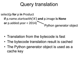 Query translation
select(p for p in Product
if p.name.startswith('A') and p.image is None
or p.added.year < 2014)
• Translation from the bytecode is fast
• The bytecode translation result is cached
• The Python generator object is used as a
cache key
Python generator object
 