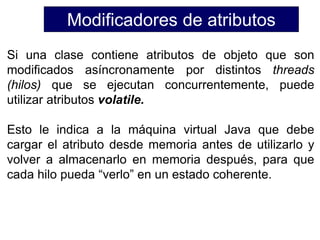 Modificadores de atributos
Si una clase contiene atributos de objeto que son
modificados asíncronamente por distintos threads
(hilos) que se ejecutan concurrentemente, puede
utilizar atributos volatile.
Esto le indica a la máquina virtual Java que debe
cargar el atributo desde memoria antes de utilizarlo y
volver a almacenarlo en memoria después, para que
cada hilo pueda “verlo” en un estado coherente.
 