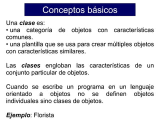 Conceptos básicos
Una clase es:
• una categoría de objetos con características
comunes.
• una plantilla que se usa para crear múltiples objetos
con características similares.
Las clases engloban las características de un
conjunto particular de objetos.
Cuando se escribe un programa en un lenguaje
orientado a objetos no se definen objetos
individuales sino clases de objetos.
Ejemplo: Florista
 
