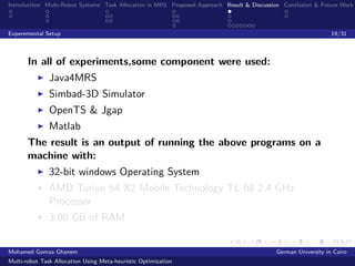Introduction Multi-Robot Systems Task Allocation in MRS Proposed Approach Result & Discussion Conclusion & Future Work
Experemental Setup 19/31
In all of experiments,some component were used:
Java4MRS
Simbad-3D Simulator
OpenTS & Jgap
Matlab
The result is an output of running the above programs on a
machine with:
32-bit windows Operating System
AMD Turion 64 X2 Mobile Technology TL-68 2.4 GHz
Processor
3.00 GB of RAM
Mohamed Gomaa Ghanem German University in Cairo
Multi-robot Task Allocation Using Meta-heuristic Optimization
 