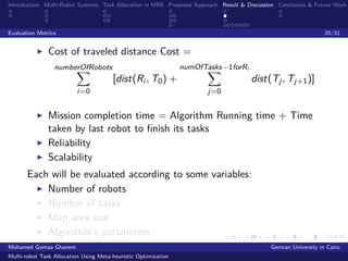 Introduction Multi-Robot Systems Task Allocation in MRS Proposed Approach Result & Discussion Conclusion & Future Work
Evaluation Metrics 20/31
Cost of traveled distance Cost =
numberOfRobots
i=0
[dist(Ri , T0) +
numOfTasks−1forRi
j=0
dist(Tj, Tj+1)]
Mission completion time = Algorithm Running time + Time
taken by last robot to ﬁnish its tasks
Reliability
Scalability
Each will be evaluated according to some variables:
Number of robots
Number of tasks
Map area size
Algorithm’s parameters
Mohamed Gomaa Ghanem German University in Cairo
Multi-robot Task Allocation Using Meta-heuristic Optimization
 