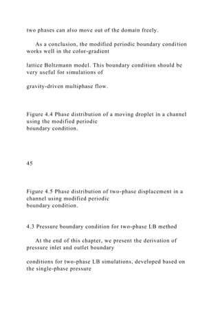 two phases can also move out of the domain freely.
As a conclusion, the modified periodic boundary condition
works well in the color-gradient
lattice Boltzmann model. This boundary condition should be
very useful for simulations of
gravity-driven multiphase flow.
Figure 4.4 Phase distribution of a moving droplet in a channel
using the modified periodic
boundary condition.
45
Figure 4.5 Phase distribution of two-phase displacement in a
channel using modified periodic
boundary condition.
4.3 Pressure boundary condition for two-phase LB method
At the end of this chapter, we present the derivation of
pressure inlet and outlet boundary
conditions for two-phase LB simulations, developed based on
the single-phase pressure
 