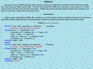 Problem 13Using joins and a UNION clause, write a query to retrieve a single list of members both adult and juvenile, who have reserved ISBN number 288.  The list must include the ISBN, title, member_no and name (i.e.: Smith, John) of each member who has the reservation.  Additionally, the list should indicate whether the member is an adult or a juvenile.  Output the records by name.Statement13Write a query that displays ISBN, title, member_no, name of each member (adult/juvenile) who has the book with ISBN number 288 reserved; indicate whether member is adult/juvenile and output records by name.T-SQL13 (Query #1 in problem #14)SELECTc.isbn, title,a.member_no,lastname+&apos;, &apos;+firstnameas&apos;name&apos;,&apos;Adult&apos;as&apos;Adult / Juvenile&apos;FROM adult a JOIN reservation r ONa.member_no=r.member_noJOIN copy c ONr.isbn=c.isbnJOIN title t ONc.title_no=t.title_noJOIN member m ONm.member_no=a.member_noWHEREc.ISBN= 288UNIONSELECTc.isbn, title,j.member_no,lastname+&apos;, &apos;+firstnameas&apos;name&apos;,&apos;Juvenile&apos;as&apos;Adult / Juvenile&apos;FROM juvenile j JOIN reservation r ONj.member_no=r.member_noJOIN copy c ONr.isbn=c.isbnJOIN title t ONc.title_no=t.title_noJOIN member m ONm.member_no=j.member_noWHEREc.ISBN= 288ORDERBY&apos;name&apos;
