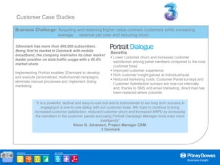 Customer Case Studies

       Business Challenge: Acquiring and retaining higher value contract customers while increasing
                           average revenue per user and reducing churn

       3Denmark has more than 408,000 subscribers.
       Being first to market in Denmark with mobile
                                                                  Benefits
       broadband, the company maintains its clear market
                                                                   Lower customer churn and increased customer
       leader position on data traffic usage with a 46.4%
                                                                    satisfaction among panel members compared to the total
       market share.
                                                                    customer base
                                                                   Improved customer experience
       Implementing Portrait enables 3Denmark to develop
                                                                   Rich customer insight gained at individual level
       and execute personalized, multichannel campaigns,
                                                                   Reduced marketing costs; Customer Panel surveys and
       eliminate manual processes and implement dialog
                                                                    Customer Satisfaction surveys are now run internally,
       marketing.
                                                                    and, thanks to SMS and email marketing, direct mail has
                                                                    been replaced where possible.

                   “It is a powerful, tactical and easy-to-use tool and is instrumental to our long term success in
                        engaging in a one-to-one dialog with our customer base. We hope to continue to bring
                  increased customer satisfaction, reduced customer churn and increased ARPU by increasing
                   the members in the customer panels and using Portrait Campaign Manager tools even more
                                                              intelligently”
                                             Klaus B. Johansen, Project Manager CRM,
                                                               3 Denmark




        INSIGHT               ACTION

Home
 