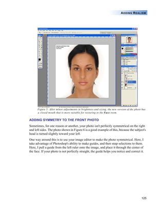 ADDING REALISM




      Figure 5: After minor adjustments in brightness and sizing, the new version of the photo has
      a closed mouth that is more suitable for texturing in the Face room.

ADDING SYMMETRY TO THE FRONT PHOTO
Sometimes, for one reason or another, your photo isn't perfectly symmetrical on the right
and left sides. The photo shown in Figure 6 is a good example of this, because the subject's
head is turned slightly toward your left.
One way around this is to use your image editor to make the photo symmetrical. Here, I
take advantage of Photoshop's ability to make guides, and then snap selections to them.
Here, I pull a guide from the left ruler onto the image, and place it through the center of
the face. If your photo is not perfectly straight, the guide helps you notice and correct it.




                                                                                              125
 