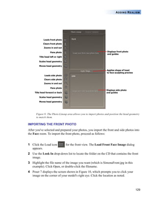 ADDING REALISM




      Figure 9: The Photo Lineup area allows you to import photos and position the head geometry
      to match them.

IMPORTING THE FRONT PHOTO
After you've selected and prepared your photos, you import the front and side photos into
the Face room. To import the front photo, proceed as follows:


1 Click the Load icon          for the front view. The Load Front Face Image dialog
  appears.
2 Use the Look In drop-down list to locate the folder on the CD that contains the front
  image.
3 Highlight the file name of the image you want (which is SimonaFront.jpg in this
  example). Click Open, or double-click the filename.
4 Poser 7 displays the screen shown in Figure 10, which prompts you to click your
  image on the corner of your model's right eye. Click the location as noted.



                                                                                            129
 