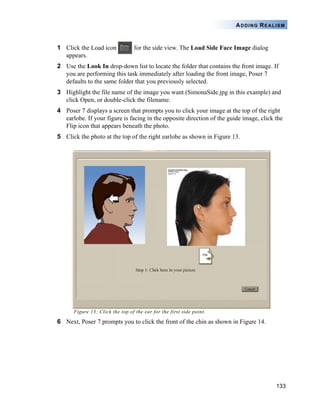 ADDING REALISM


1 Click the Load icon            for the side view. The Load Side Face Image dialog
  appears.
2 Use the Look In drop-down list to locate the folder that contains the front image. If
  you are performing this task immediately after loading the front image, Poser 7
  defaults to the same folder that you previously selected.
3 Highlight the file name of the image you want (SimonaSide.jpg in this example) and
  click Open, or double-click the filename.
4 Poser 7 displays a screen that prompts you to click your image at the top of the right
  earlobe. If your figure is facing in the opposite direction of the guide image, click the
  Flip icon that appears beneath the photo.
5 Click the photo at the top of the right earlobe as shown in Figure 13.




      Figure 13: Click the top of the ear for the first side point.

6 Next, Poser 7 prompts you to click the front of the chin as shown in Figure 14.




                                                                                        133
 