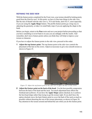 ADDING REALISM


REFINING THE SIDE VIEW
With the feature points completed for the Front view, your texture should be looking pretty
good from the front by now! At this point, we have to fine-tune things in the side view.
But the rule of thumb with the side view is, "If it ain't broke, don't fix it", most especially
if you are using the Apply Shape feature. The profile feature points go a long way in
adjusting the geometry, so take it in small baby steps if you are applying the shape to the
head.
Before you begin, return to the Pose room and save your project before proceeding so that
you have something to revert back to in case you are unhappy with the results. And
remember, don't move feature points unless you think they will help to improve your
texture or character.
If you have to adjust the feature points in the side view, proceed in this order:
1 Adjust the top feature point. The top feature point in the side view controls the
  placement of the hair on the crown. Adjust as necessary to get a nice smooth texture as
  shown in Figure 25.




     Figure 25. Adjust the top feature point in the side view to affect the hair on the crown.

2 Adjust the feature point on the back of the head. Use the best possible compromise
  between the back of the head and the neck. Too much adjustment here affects the
  forehead and eyebrows. If you have the Apply Shape option checked, try to achieve
  the best head shape rather than trying to get the texture right. If you don't have the
  option checked, move the back feature point to cover the back of the neck as much as
  possible without distorting the rest of the texture placement, as shown in Figure 26.
  Pay attention to the texture around and behind the ears while you do this feature point.




                                                                                                 145
 