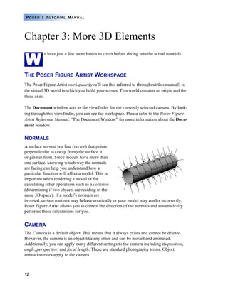 POSER 7 TUTORIAL MANUAL




Chapter 3: More 3D Elements

W
           e have just a few more basics to cover before diving into the actual tutorials.



THE POSER FIGURE ARTIST WORKSPACE
The Poser Figure Artist workspace (you’ll see this referred to throughout this manual) is
the virtual 3D world in which you build your scenes. This world contains an origin and the
three axes.

The Document window acts as the viewfinder for the currently selected camera. By look-
ing through this viewfinder, you can see the workspace. Please refer to the Poser Figure
Artist Reference Manual, “The Document Window” for more information about the Docu-
ment window.

NORMALS
A surface normal is a line (vector) that points
perpendicular to (away from) the surface it
originates from. Since models have more than
one surface, knowing which way the normals
are facing can help you understand how a
particular function will affect a model. This is
important when rendering a model or for
calculating other operations such as a collision
(determining if two objects are residing in the
same 3D space). If a model’s normals are
inverted, certain routines may behave erratically or your model may render incorrectly.
Poser Figure Artist allows you to control the direction of the normals and automatically
performs these calculations for you.


CAMERA
The Camera is a default object. This means that it always exists and cannot be deleted.
However, the camera is an object like any other and can be moved and animated.
Additionally, you can apply many different settings to the camera including its position,
angle, perspective, and focal length. These are standard photography terms. Object
animation rules apply to the camera.



12
 