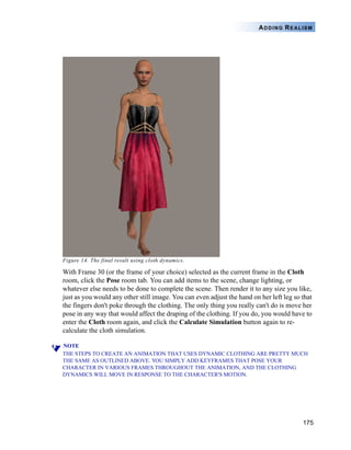 ADDING REALISM




Figure 14. The final result using cloth dynamics.

With Frame 30 (or the frame of your choice) selected as the current frame in the Cloth
room, click the Pose room tab. You can add items to the scene, change lighting, or
whatever else needs to be done to complete the scene. Then render it to any size you like,
just as you would any other still image. You can even adjust the hand on her left leg so that
the fingers don't poke through the clothing. The only thing you really can't do is move her
pose in any way that would affect the draping of the clothing. If you do, you would have to
enter the Cloth room again, and click the Calculate Simulation button again to re-
calculate the cloth simulation.

NOTE
THE STEPS TO CREATE AN ANIMATION THAT USES DYNAMIC CLOTHING ARE PRETTY MUCH
THE SAME AS OUTLINED ABOVE. YOU SIMPLY ADD KEYFRAMES THAT POSE YOUR
CHARACTER IN VARIOUS FRAMES THROUGHOUT THE ANIMATION, AND THE CLOTHING
DYNAMICS WILL MOVE IN RESPONSE TO THE CHARACTER'S MOTION.




                                                                                         175
 