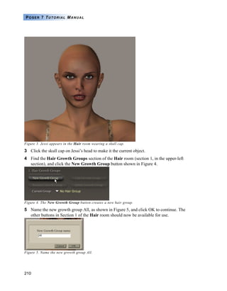 POSER 7 TUTORIAL MANUAL




Figure 3. Jessi appears in the Hair room wearing a skull cap.

3 Click the skull cap on Jessi’s head to make it the current object.
4 Find the Hair Growth Groups section of the Hair room (section 1, in the upper-left
  section), and click the New Growth Group button shown in Figure 4.




Figure 4. The New Growth Group button creates a new hair group.

5 Name the new growth group All, as shown in Figure 5, and click OK to continue. The
  other buttons in Section 1 of the Hair room should now be available for use.




Figure 5. Name the new growth group All.




210
 
