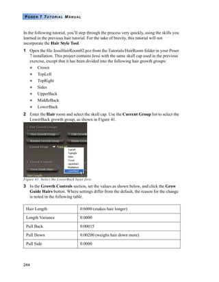 POSER 7 TUTORIAL MANUAL



In the following tutorial, you’ll step through the process very quickly, using the skills you
learned in the previous hair tutorial. For the sake of brevity, this tutorial will not
incorporate the Hair Style Tool.
1 Open the file JessiHairRoom02.pzz from the Tutorials/HairRoom folder in your Poser
  7 installation. This project contains Jessi with the same skull cap used in the previous
  exercise, except that it has been divided into the following hair growth groups:
         Crown
         TopLeft
         TopRight
         Sides
         UpperBack
         MiddleBack
         LowerBack
2 Enter the Hair room and select the skull cap. Use the Current Group list to select the
  LowerBack growth group, as shown in Figure 41.




Figure 41. Select the LowerBack layer first.

3 In the Growth Controls section, set the values as shown below, and click the Grow
  Guide Hairs button. Where settings differ from the default, the reason for the change
  is noted in the following table.

 Hair Length                        0.6000 (makes hair longer)

 Length Variance                    0.0000

 Pull Back                          0.00015

 Pull Down                          0.00200 (weighs hair down more)

 Pull Side                          0.0000



244
 