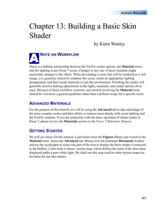 ADDING REALISM




Chapter 13: Building a Basic Skin
Shader
                                                   by Kiera Wooley


A
        NOTE ON WORKFLOW

There is a definite relationship between the FireFly render options, the Material room,
and the lighting in any Poser 7 scene. Changes to any one of these elements might
necessitate changes to the others. When developing a scene that will be rendered as a still
image, it is generally easiest to compose the scene, create an appropriate lighting
arrangement, and then tweak materials to suit the environment. Polishing the render will
generally involve making adjustments to the lights, materials, and render options all at
once. Because of these workflow concerns, any tutorial involving the Material room
should be viewed as a general guideline rather than a definite recipe for a specific result.


ADVANCED MATERIALS
For the purpose of this tutorial, we will be using the Advanced tab to take advantage of
the more complex nodes and their ability to interact more deeply with scene lighting and
the FireFly renderer. If you are unfamiliar with the basic operation of shader nodes in
Poser 7, please review the Materials section in the Poser 7 Reference Manual.


GETTING STARTED
We will use James for this tutorial. Load James from the Figures library and switch to the
Material room. Select the Advanced tab. Mouse over the miniature Document window
and use the eyedropper to select any part of the skin to display the basic shader. Connected
to the Diffuse_Color node is James’ texture map, which defines the color of his skin when
displayed under a pure white light. We shall use this map (and his other texture maps) as
the basis for our skin shader.




                                                                                        267
 