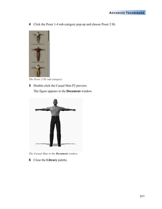 ADVANCED TECHNIQUES


4 Click the Poser 1-4 sub-category pop-up and choose Poser 2 Hi.




The Poser 2 Hi sub-category.

5 Double-click the Casual Man P2 preview.
   The figure appears in the Document window.




The Casual Man in the Document window.

6 Close the Library palette.




                                                                           311
 