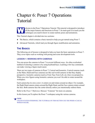 BASIC POSER 7 OPERATIONS




Chapter 6: Poser 7 Operations
Tutorial

W
           elcome to the Poser 7 Operations Tutorial. This tutorial is designed to introduce
           all the major features and functions in Poser 7. Its main goal is to teach you the
           techniques you need to know to create realistic poses and animations.
This Tutorial chapter is divided into two sections:
   The Basics, which contains a basic tutorial to help you get started using Poser 7.
   Advanced Tutorials, which lead you through figure modification and animation.


THE BASICS
The following set of lessons is designed to help you learn the basic operations in Poser 7.
They cover topics such as working with posing and scene development tools.

LESSON 1: WORKING WITH CAMERAS
You can access the cameras in Poser 7 in several different ways. An often overlooked
method of selecting a camera is by using keyboard keys. Learning a few key commands
can make viewing a figure much easier.
There are two types of cameras in Poser 7: Conical and Isometric. Conical cameras (such
as the Main, Hand and Face cameras) act like real-world cameras in that they display
perspective. Isometric cameras (such as From Top, From Left, etc.) have no perspective.
When you view figures using Isometric cameras you won’t be able to rotate around the
workspace.
Each camera has its own center; it centers on and rotates around an object. For example,
the Right Hand camera rotates around the Right Hand, and the Face camera rotates around
the face. Both cameras face the center directly unless you intentionally redirect them.
Refer to the Poser 7 Reference Manual, “Cameras” for more on cameras.
In this lesson you’ll explore the Poser 7 workspace using the various cameras.

NOTE
UNLESS STATED OTHERWISE, THE TUTORIALS IN THIS SECTION USE THE POSER 4 CASUAL
WOMAN FIGURE.




                                                                                          27
 