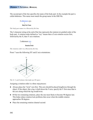 POSER 7 TUTORIAL MANUAL


The second part of the line specifies the name of the body part. In the example the part is
called abdomen. This name must match the group name in the OBJ file.

               2 abdomen zyx

                   Body Part Name

The body part name in a Hierarchy file line.

The 3-character string at the end of the line represents the rotation (or gimbal) order of the
body part. A rotation order defined as “zxy” means that a Z axis rotation occurs first,
followed by the X, then Y axis rotations.

               2 abdomen zyx

                       Rotation Order

The rotation order in a Hierarchy file line.

Poser 7 uses the following XY and Z axis orientations:

                        Y




        Z                           X




The X, Y, and Z planes that make up 3D space.

Assigning a rotation order is a three step process:
    Always place the “twist” axis first. This axis should be placed lengthwise through the
    object. If the object, like a leg, is built down the Y-axis, specify the Y first since that is
    the axis along which the leg would twist.
    Of the two remaining rotations, place the one most likely to become 90 degrees last.
    This helps reduce rotation lock problems that occur when the middle rotation
    approaches 90 degrees.
    Place the remaining rotation channel second.




342
 