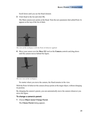 BASIC POSER 7 OPERATIONS


   Scroll down until you see the Head element.
3 Click Head in the list and click OK.
   The Main camera now points at the Head. Note the new parameter dial called Point At
   appears at the top of the list of dials.




The view of the workspace with the Point At behavior applied.

4 Move your cursor over the Move XY tool on the Camera controls and drag down
  until the camera moves behind the figure.




The new view of the workspace.

   No matter where you move the camera, the Head remains in the view.
With the Point At behavior the camera always points at the target object, without changing
its position.
By changing the camera’s parent, you can automatically move the camera whenever you
move the figure.
To change a camera’s parent:
1 Choose Object menu>Change Parent.
   The Choose Parent dialog appears.



                                                                                        29
 