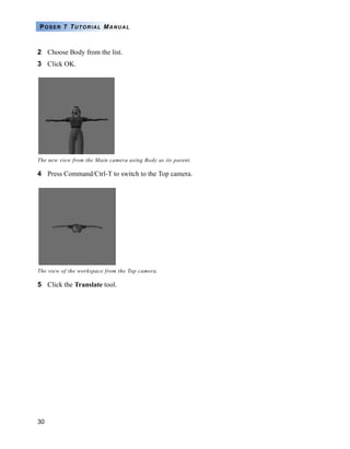 POSER 7 TUTORIAL MANUAL



2 Choose Body from the list.
3 Click OK.




The new view from the Main camera using Body as its parent.

4 Press Command/Ctrl-T to switch to the Top camera.




The view of the workspace from the Top camera.

5 Click the Translate tool.




30
 