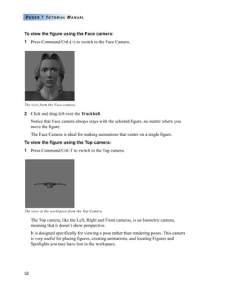 POSER 7 TUTORIAL MANUAL



To view the figure using the Face camera:
1 Press Command/Ctrl-(=) to switch to the Face Camera.




The view from the Face camera.

2 Click and drag left over the Trackball.
     Notice that Face camera always stays with the selected figure, no matter where you
     move the figure.
     The Face Camera is ideal for making animations that center on a single figure.
To view the figure using the Top camera:
1 Press Command/Ctrl-T to switch to the Top camera.




The view of the workspace from the Top Camera.

     The Top camera, like the Left, Right and Front cameras, is an Isometric camera,
     meaning that it doesn’t show perspective.
     It is designed specifically for viewing a pose rather than rendering poses. This camera
     is very useful for placing figures, creating animations, and locating Figures and
     Spotlights you may have lost in the workspace.




32
 