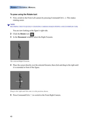 POSER 7 TUTORIAL MANUAL



To pose using the Rotate tool:
1 First, switch to the From Left camera by pressing Command/Ctrl-( ; ). This makes
  rotating easier.

NOTE
BECOMING USED TO QUICKLY CHANGING CAMERAS MAKES POSING A MUCH SIMPLER TASK

     You are now looking at the figure’s right side.
2 Click the Rotate tool.
3 In the Document window, select the Right Forearm.




The selected Right Forearm.

4 Place the cursor directly over the selected forearm, then click and drag to the right until
  it is extended in front of the figure.




Drag to the right until the arm is in the position shown.

5 Press Command/Ctrl-( ’ ) to switch to the From Right Camera.




40
 