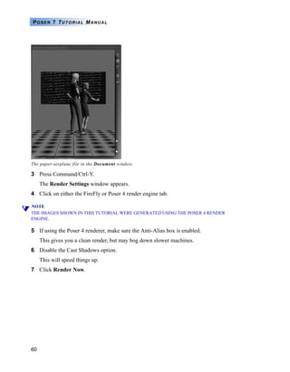 POSER 7 TUTORIAL MANUAL




The paper-airplane file in the Document window.

3 Press Command/Ctrl-Y.
     The Render Settings window appears.
4 Click on either the FireFly or Poser 4 render engine tab.

NOTE
THE IMAGES SHOWN IN THIS TUTORIAL WERE GENERATED USING THE POSER 4 RENDER
ENGINE.

5 If using the Poser 4 renderer, make sure the Anti-Alias box is enabled.
     This gives you a clean render, but may bog down slower machines.
6 Disable the Cast Shadows option.
     This will speed things up.
7 Click Render Now.




60
 