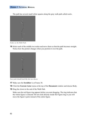 POSER 7 TUTORIAL MANUAL



     The path has several small white squares along the gray walk path called nodes.




Nodes on the Walk Path.

16 Select each of the middle two nodes and move them so that the path becomes straight.
   Notice how the pointer changes when you position it over the path.




Your path should look like the one shown.

17 Make sure the Scrubber is at Frame 30.
18 Click the Current Actor menu at the top of the Document window and choose Body.
19 Drag the clown to the end of the Walk Path.
     Make sure the red figure ring appears before you start dragging. The ring indicates that
     the whole figure is selected. Do not click directly inside the Figure ring or you will
     move the figure’s parts instead of the entire figure.




82
 