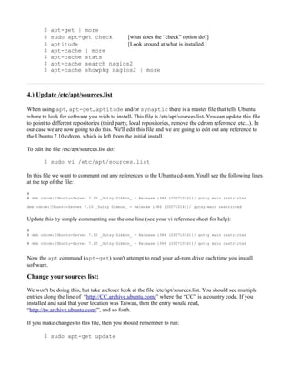 $   apt-get | more
        $   sudo apt-get check     [what does the “check” option do?]
        $   aptitude               [Look around at what is installed.]
        $   apt-cache | more
        $   apt-cache stats
        $   apt-cache search nagios2
        $   apt-cache showpkg nagios2 | more



4.) Update /etc/apt/sources.list

When using apt, apt-get, aptitude and/or synaptic there is a master file that tells Ubuntu
where to look for software you wish to install. This file is /etc/apt/sources.list. You can update this file
to point to different repositories (third party, local repositories, remove the cdrom reference, etc...). In
our case we are now going to do this. We'll edit this file and we are going to edit out any reference to
the Ubuntu 7.10 cdrom, which is left from the initial install.

To edit the file /etc/apt/sources.list do:

        $ sudo vi /etc/apt/sources.list

In this file we want to comment out any references to the Ubuntu cd-rom. You'll see the following lines
at the top of the file:
#
# deb cdrom:[Ubuntu-Server 7.10 _Gutsy Gibbon_ - Release i386 (20071016)]/ gutsy main restricted

deb cdrom:[Ubuntu-Server 7.10 _Gutsy Gibbon_ - Release i386 (20071016)]/ gutsy main restricted


Update this by simply commenting out the one line (see your vi reference sheet for help):
#
# deb cdrom:[Ubuntu-Server 7.10 _Gutsy Gibbon_ - Release i386 (20071016)]/ gutsy main restricted

# deb cdrom:[Ubuntu-Server 7.10 _Gutsy Gibbon_ - Release i386 (20071016)]/ gutsy main restricted


Now the apt command (apt-get) won't attempt to read your cd-rom drive each time you install
software.

Change your sources list:

We won't be doing this, but take a closer look at the file /etc/apt/sources.list. You should see multiple
entries along the line of “http://CC.archive.ubuntu.com/” where the “CC” is a country code. If you
installed and said that your location was Taiwan, then the entry would read,
“http://tw.archive.ubuntu.com/”, and so forth.

If you make changes to this file, then you should remember to run:

        $ sudo apt-get update
 