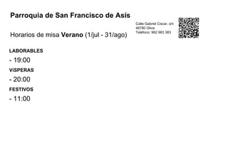 Parroquia de San Francisco de Asís
Horarios de misa Verano (1/jul - 31/ago)
Calle Gabriel Ciscar, s/n
46780 Oliva
Teléfono: 962 963 383
LABORABLES
- 19:00
VíSPERAS
- 20:00
FESTIVOS
- 11:00
 