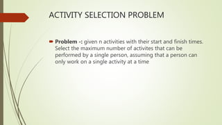 ACTIVITY SELECTION PROBLEM
 Problem -: given n activities with their start and finish times.
Select the maximum number of activites that can be
performed by a single person, assuming that a person can
only work on a single activity at a time
 