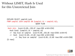 Without LIMIT, Hash Is Used
for this Unrestricted Join
EXPLAIN SELECT sample2.junk
FROM sample1 JOIN sample2 ON (sample1.id = sample2.id);
QUERY PLAN
------------------------------------------------------------------------
Hash Join (cost=15.85..130.47 rows=260 width=254)
Hash Cond: (sample1.id = sample2.id)
-> Seq Scan on sample1 (cost=0.00..103.56 rows=2256 width=4)
-> Hash (cost=12.60..12.60 rows=260 width=258)
-> Seq Scan on sample2 (cost=0.00..12.60 rows=260 width=258)
(5 rows)
Explaining the Postgres Query Optimizer 56 / 61
 