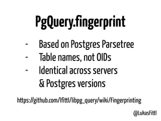 @LukasFittl
PgQuery.fingerprint
- Based on Postgres Parsetree
- Table names, not OIDs
- Identical across servers 
& Postgres versions
https://github.com/lfittl/libpg_query/wiki/Fingerprinting
 