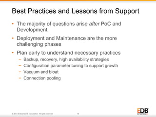 Best Practices and Lessons from Support 
• The majority of questions arise after PoC and 
Development 
• Deployment and Maintenance are the more 
challenging phases 
• Plan early to understand necessary practices 
− Backup, recovery, high availability strategies 
− Configuration parameter tuning to support growth 
− Vacuum and bloat 
− Connection pooling 
© 2014 EnterpriseDB Corporation. All rights reserved. 15 
 