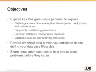 Objectives 
• Explore key Postgres usage patterns, to expose 
− Challenges users face in adoption, development, deployment 
and maintenance 
− Frequently used tuning parameters 
− Common database maintenance practices 
− Database back-up and recovery strategies 
• Provide empirical data to help you anticipate needs 
during your database lifecycles 
• Share ideas and resources to help you address 
problems before they occur 
© 2014 EDB All rights reserved. 2 
 