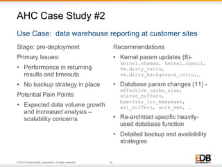 Stage: pre-deployment 
Primary Issues: 
• Performance in returning 
results and timeouts 
• No backup strategy in place 
Potential Pain Points 
• Expected data volume growth 
and increased analysis – 
scalability concerns 
© 2014 EnterpriseDB Corporation. All rights reserved. 24 
Recommendations 
• Kernel param updates (8)- 
kernel.shmmax, kernel.shmall, 
vm.dirty_ratio, 
vm.dirty_background_ratio,… 
• Database param changes (11) - 
effective_cache_size, 
shared_buffers, 
bgwriter_lru_maxpages, 
wal_buffers, work_mem, … 
• Re-architect specific heavily-used 
database function 
• Detailed backup and availability 
strategies 
AHC Case Study #2 
Use Case: data warehouse reporting at customer sites 
 