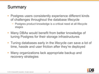 Summary 
• Postgres users consistently experience different kinds 
of challenges throughout the database lifecycle 
− Postgres product knowledge is a critical need at all lifecycle 
stages 
• Many DBAs would benefit from better knowledge of 
tuning Postgres for their storage infrastructures 
• Tuning databases early in the lifecycle can save a lot of 
time, hassle and user friction after they’re deployed 
• Many organizations lack appropriate backup and 
recovery strategies 
© 2014 EnterpriseDB Corporation. All rights reserved. 27 
 