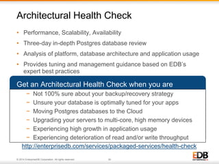 Architectural Health Check 
• Performance, Scalability, Availability 
• Three-day in-depth Postgres database review 
• Analysis of platform, database architecture and application usage 
• Provides tuning and management guidance based on EDB’s 
expert best practices 
Get an Architectural Health Check when you are 
− Not 100% sure about your backup/recovery strategy 
− Unsure your database is optimally tuned for your apps 
− Moving Postgres databases to the Cloud 
− Upgrading your servers to multi-core, high memory devices 
− Experiencing high growth in application usage 
− Experiencing deterioration of read and/or write throughput 
http://enterprisedb.com/services/packaged-services/health-check 
© 2014 EnterpriseDB Corporation. All rights reserved. 30 
 