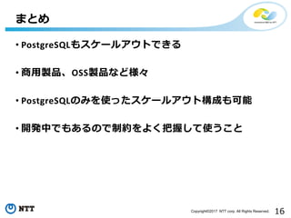 16Copyright©2017 NTT corp. All Rights Reserved.
• PostgreSQLもスケールアウトできる
• 商用製品、OSS製品など様々
• PostgreSQLのみを使ったスケールアウト構成も可能
• 開発中でもあるので制約をよく把握して使うこと
まとめ
 