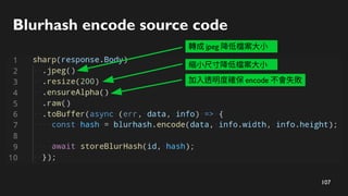 107
Blurhash encode source code
轉成 jpeg 降低檔案大小
縮小尺寸降低檔案大小
加入透明度確保 encode 不會失敗
 