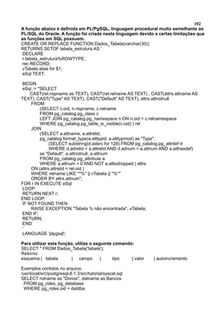 102
A função abaixo é definida em PL/PgSQL, linguagem procedural muito semelhante ao
PL/SQL do Oracle. A função foi criada nesta linguagem devido a certas limitações que
as funções em SQL possuem.
CREATE OR REPLACE FUNCTION Dados_Tabela(varchar(30))
RETURNS SETOF tabela_estrutura AS '
DECLARE
r tabela_estrutura%ROWTYPE;
rec RECORD;
vTabela alias for $1;
eSql TEXT;
BEGIN
eSql := ''SELECT
CAST(rel.nspname as TEXT), CAST(rel.relname AS TEXT) , CAST(attrs.attname AS
TEXT), CAST("Type" AS TEXT), CAST("Default" AS TEXT), attrs.attnotnull
FROM
(SELECT c.oid, n.nspname, c.relname
FROM pg_catalog.pg_class c
LEFT JOIN pg_catalog.pg_namespace n ON n.oid = c.relnamespace
WHERE pg_catalog.pg_table_is_visible(c.oid) ) rel
JOIN
(SELECT a.attname, a.attrelid,
pg_catalog.format_type(a.atttypid, a.atttypmod) as "Type",
(SELECT substring(d.adsrc for 128) FROM pg_catalog.pg_attrdef d
WHERE d.adrelid = a.attrelid AND d.adnum = a.attnum AND a.atthasdef)
as "Default", a.attnotnull, a.attnum
FROM pg_catalog.pg_attribute a
WHERE a.attnum > 0 AND NOT a.attisdropped ) attrs
ON (attrs.attrelid = rel.oid )
WHERE relname LIKE ''''%'' || vTabela || ''%''''
ORDER BY attrs.attnum'';
FOR r IN EXECUTE eSql
LOOP
RETURN NEXT r;
END LOOP;
IF NOT FOUND THEN
RAISE EXCEPTION ''Tabela % não encontrada'', vTabela;
END IF;
RETURN;
END
'
LANGUAGE 'plpgsql';
Para utilizar esta função, utilize o seguinte comando:
SELECT * FROM Dados_Tabela('tabela');
Retorno:
esquema | tabela | campo | tipo | valor | autoincremento
Exemplos contidos no arquivo:
/usr/local/src/postgresql-8.1.3/src/tutorial/syscat.sql
SELECT rolname as "Donos", datname as Bancos
FROM pg_roles, pg_database
WHERE pg_roles.oid = datdba
 