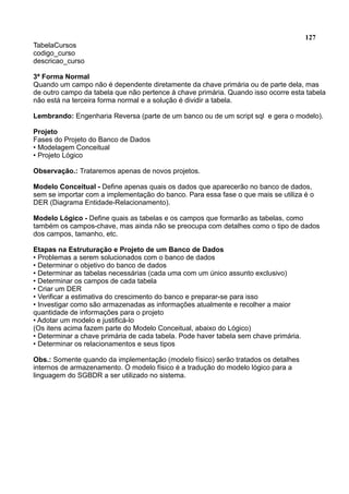 127
TabelaCursos
codigo_curso
descricao_curso
3ª Forma Normal
Quando um campo não é dependente diretamente da chave primária ou de parte dela, mas
de outro campo da tabela que não pertence à chave primária. Quando isso ocorre esta tabela
não está na terceira forma normal e a solução é dividir a tabela.
Lembrando: Engenharia Reversa (parte de um banco ou de um script sql e gera o modelo).
Projeto
Fases do Projeto do Banco de Dados
• Modelagem Conceitual
• Projeto Lógico
Observação.: Trataremos apenas de novos projetos.
Modelo Conceitual - Define apenas quais os dados que aparecerão no banco de dados,
sem se importar com a implementação do banco. Para essa fase o que mais se utiliza é o
DER (Diagrama Entidade-Relacionamento).
Modelo Lógico - Define quais as tabelas e os campos que formarão as tabelas, como
também os campos-chave, mas ainda não se preocupa com detalhes como o tipo de dados
dos campos, tamanho, etc.
Etapas na Estruturação e Projeto de um Banco de Dados
• Problemas a serem solucionados com o banco de dados
• Determinar o objetivo do banco de dados
• Determinar as tabelas necessárias (cada uma com um único assunto exclusivo)
• Determinar os campos de cada tabela
• Criar um DER
• Verificar a estimativa do crescimento do banco e preparar-se para isso
• Investigar como são armazenadas as informações atualmente e recolher a maior
quantidade de informações para o projeto
• Adotar um modelo e justificá-lo
(Os itens acima fazem parte do Modelo Conceitual, abaixo do Lógico)
• Determinar a chave primária de cada tabela. Pode haver tabela sem chave primária.
• Determinar os relacionamentos e seus tipos
Obs.: Somente quando da implementação (modelo físico) serão tratados os detalhes
internos de armazenamento. O modelo físico é a tradução do modelo lógico para a
linguagem do SGBDR a ser utilizado no sistema.
 