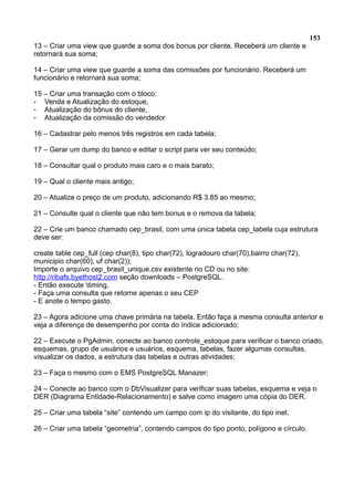 153
13 – Criar uma view que guarde a soma dos bonus por cliente. Receberá um cliente e
retornará sua soma;
14 – Criar uma view que guarde a soma das comissões por funcionário. Receberá um
funcionário e retornará sua soma;
15 – Criar uma transação com o bloco:
- Venda e Atualização do estoque,
- Atualização do bônus do cliente,
- Atualização da comissão do vendedor
16 – Cadastrar pelo menos três registros em cada tabela;
17 – Gerar um dump do banco e editar o script para ver seu conteúdo;
18 – Consultar qual o produto mais caro e o mais barato;
19 – Qual o cliente mais antigo;
20 – Atualize o preço de um produto, adicionando R$ 3.85 ao mesmo;
21 – Consulte qual o cliente que não tem bonus e o remova da tabela;
22 – Crie um banco chamado cep_brasil, com uma única tabela cep_tabela cuja estrutura
deve ser:
create table cep_full (cep char(8), tipo char(72), logradouro char(70),bairro char(72),
municipio char(60), uf char(2));
Importe o arquivo cep_brasil_unique.csv existente no CD ou no site:
http://ribafs.byethost2.com seção downloads – PostgreSQL.
- Então execute timing,
- Faça uma consulta que retorne apenas o seu CEP
- E anote o tempo gasto.
23 – Agora adicione uma chave primária na tabela. Então faça a mesma consulta anterior e
veja a diferença de desempenho por conta do índice adicionado;
22 – Execute o PgAdmin, conecte ao banco controle_estoque para verificar o banco criado,
esquemas, grupo de usuários e usuários, esquema, tabelas, fazer algumas consultas,
visualizar os dados, a estrutura das tabelas e outras atividades;
23 – Faça o mesmo com o EMS PostgreSQL Manazer;
24 – Conecte ao banco com o DbVisualizer para verificar suas tabelas, esquema e veja o
DER (Diagrama Entidade-Relacionamento) e salve como imagem uma cópia do DER.
25 – Criar uma tabela “site” contendo um campo com ip do visitante, do tipo inet.
26 – Criar uma tabela “geometria”, contendo campos do tipo ponto, polígono e círculo.
 