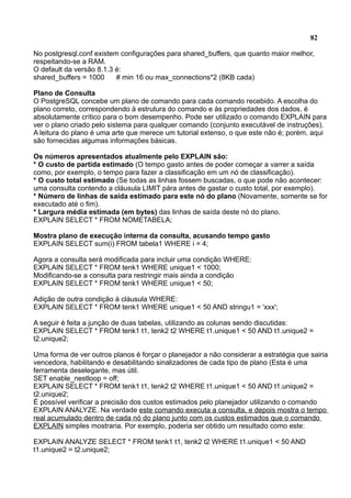 82
No postgresql.conf existem configurações para shared_buffers, que quanto maior melhor,
respeitando-se a RAM.
O default da versão 8.1.3 é:
shared_buffers = 1000 # min 16 ou max_connections*2 (8KB cada)
Plano de Consulta
O PostgreSQL concebe um plano de comando para cada comando recebido. A escolha do
plano correto, correspondendo à estrutura do comando e às propriedades dos dados, é
absolutamente crítico para o bom desempenho. Pode ser utilizado o comando EXPLAIN para
ver o plano criado pelo sistema para qualquer comando (conjunto executável de instruções).
A leitura do plano é uma arte que merece um tutorial extenso, o que este não é; porém, aqui
são fornecidas algumas informações básicas.
Os números apresentados atualmente pelo EXPLAIN são:
* O custo de partida estimado (O tempo gasto antes de poder começar a varrer a saída
como, por exemplo, o tempo para fazer a classificação em um nó de classificação).
* O custo total estimado (Se todas as linhas fossem buscadas, o que pode não acontecer:
uma consulta contendo a cláusula LIMIT pára antes de gastar o custo total, por exemplo).
* Número de linhas de saída estimado para este nó do plano (Novamente, somente se for
executado até o fim).
* Largura média estimada (em bytes) das linhas de saída deste nó do plano.
EXPLAIN SELECT * FROM NOMETABELA;
Mostra plano de execução interna da consulta, acusando tempo gasto
EXPLAIN SELECT sum(i) FROM tabela1 WHERE i = 4;
Agora a consulta será modificada para incluir uma condição WHERE:
EXPLAIN SELECT * FROM tenk1 WHERE unique1 < 1000;
Modificando-se a consulta para restringir mais ainda a condição
EXPLAIN SELECT * FROM tenk1 WHERE unique1 < 50;
Adição de outra condição à cláusula WHERE:
EXPLAIN SELECT * FROM tenk1 WHERE unique1 < 50 AND stringu1 = 'xxx';
A seguir é feita a junção de duas tabelas, utilizando as colunas sendo discutidas:
EXPLAIN SELECT * FROM tenk1 t1, tenk2 t2 WHERE t1.unique1 < 50 AND t1.unique2 =
t2.unique2;
Uma forma de ver outros planos é forçar o planejador a não considerar a estratégia que sairia
vencedora, habilitando e desabilitando sinalizadores de cada tipo de plano (Esta é uma
ferramenta deselegante, mas útil.
SET enable_nestloop = off;
EXPLAIN SELECT * FROM tenk1 t1, tenk2 t2 WHERE t1.unique1 < 50 AND t1.unique2 =
t2.unique2;
É possível verificar a precisão dos custos estimados pelo planejador utilizando o comando
EXPLAIN ANALYZE. Na verdade este comando executa a consulta, e depois mostra o tempo
real acumulado dentro de cada nó do plano junto com os custos estimados que o comando
EXPLAIN simples mostraria. Por exemplo, poderia ser obtido um resultado como este:
EXPLAIN ANALYZE SELECT * FROM tenk1 t1, tenk2 t2 WHERE t1.unique1 < 50 AND
t1.unique2 = t2.unique2;
 