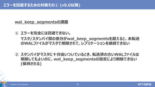 © 2020 NTT DATA Corporation 16
エラーを回避するための対策その① (v9.0以降)
wal_keep_segmentsの課題
① エラーを完全には回避できない。
マスタ/スタンバイ間の差分がwal_keep_segmentsを超えると、未転送
のWALファイルがマスタで削除されて、レプリケーションを継続できない
② スタンバイがマスタに十分追いついているとき、転送済の古いWALファイルは
削除してもよいのに、wal_keep_segmentsの設定により削除できない
(保持される)
 