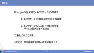 © 2020 NTT DATA Corporation 22
まとめ
PostgreSQL13から、レプリケーション関連で
1. レプリケーション接続先を手軽に再設定
2. レプリケーションスロットで保持できる
WALの最大サイズを設定
できるようになります。
v13βで、ぜひ機能をお試しいただければ！！
 