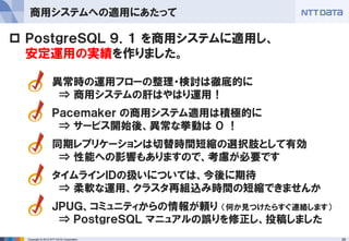 29Copyright © 2012 NTT DATA Corporation
商用システムへの適用にあたって
異常時の運用フローの整理・検討は徹底的に
⇒ 商用システムの肝はやはり運用！
Ｐａｃｅｍａｋｅｒ の商用システム適用は積極的に
⇒ サービス開始後、異常な挙動は ０ ！
同期レプリケーションは切替時間短縮の選択肢として有効
⇒ 性能への影響もありますので、考慮が必要です
タイムラインＩＤの扱いについては、今後に期待
⇒ 柔軟な運用、クラスタ再組込み時間の短縮できませんか
ＪＰＵＧ、コミュニティからの情報が頼り （何か見つけたらすぐ連絡します）
⇒ ＰｏｓｔｇｒｅＳＱＬ マニュアルの誤りを修正し、投稿しました
 ＰｏｓｔｇｒｅＳＱＬ ９．１ を商用システムに適用し、
安定運用の実績を作りました。
 