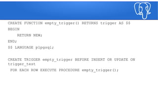 CREATE FUNCTION empty_trigger() RETURNS trigger AS $$
BEGIN
RETURN NEW;
END;
$$ LANGUAGE plpgsql;
CREATE TRIGGER empty_trigger BEFORE INSERT OR UPDATE ON
trigger_test
FOR EACH ROW EXECUTE PROCEDURE empty_trigger();
 